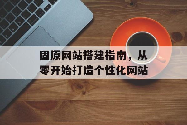 固原网站搭建指南,从零开始打造个性化网站 固原网站搭建指南,从零开始打造个性化网站