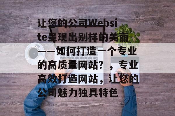 让您的公司Website呈现出别样的美丽——如何打造一个专业的高质量网站？，专业高效打造网站，让您的公司魅力独具特色