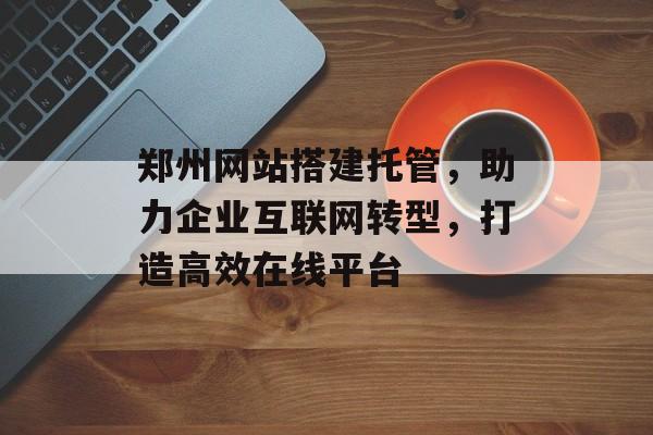 郑州网站搭建托管,助力企业互联网转型,打造高效在线平台 郑州网站搭建托管,助力企业互联网转型,打造高效在线平台