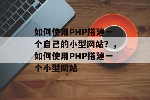 如何使用PHP搭建一个自己的小型网站？，如何使用PHP搭建一个小型网站