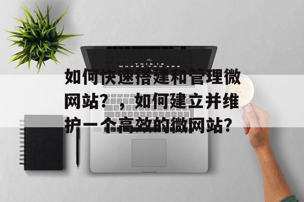 如何快速搭建和管理微网站?,如何建立并维护一个高效的微网站? 如何快速搭建和管理微网站?,如何建立并维护一个高效的微网站?