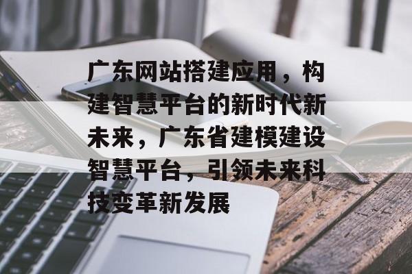 广东网站搭建应用,构建智慧平台的新时代新未来,广东省建模建设智慧平台,引领未来科技变革新发展 广东网站搭建应用,构建智慧平台的新时代新未来,广东省建模建设智慧平台,引领未来科技变革新发展