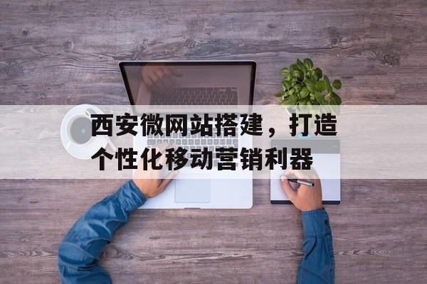 西安微网站搭建,打造个性化移动营销利器 西安微网站搭建,打造个性化移动营销利器