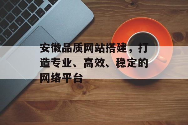安徽品质网站搭建,打造专业、高效、稳定的网络平台 安徽品质网站搭建,打造专业、高效、稳定的网络平台