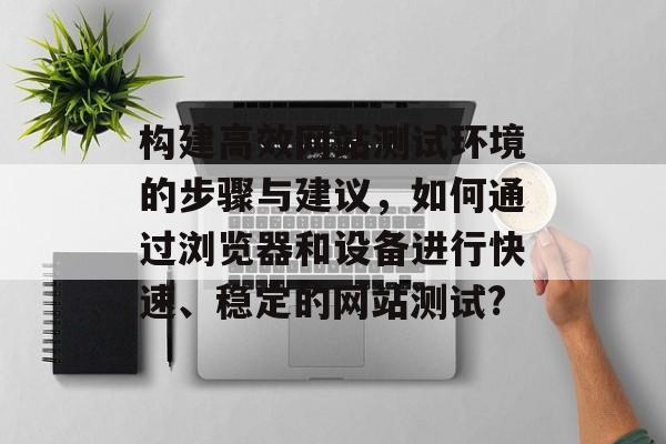 构建高效网站测试环境的步骤与建议,如何通过浏览器和设备进行快速、稳定的网站测试? 构建高效网站测试环境的步骤与建议,如何通过浏览器和设备进行快速、稳定的网站测试?