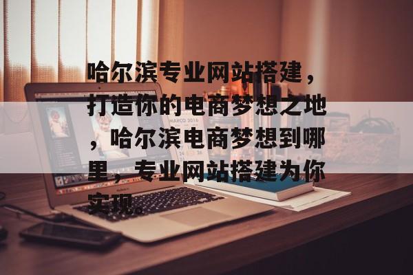 哈尔滨专业网站搭建,打造你的电商梦想之地,哈尔滨电商梦想到哪里,专业网站搭建为你实现。 哈尔滨专业网站搭建,打造你的电商梦想之地,哈尔滨电商梦想到哪里,专业网站搭建为你实现。