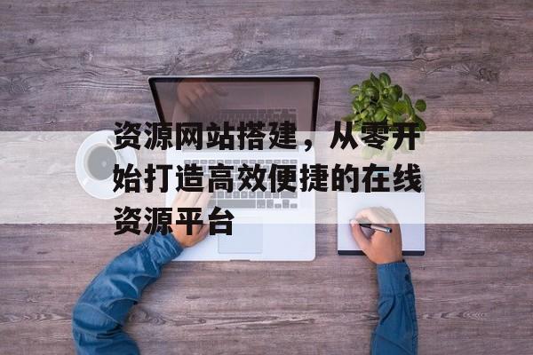 资源网站搭建,从零开始打造高效便捷的在线资源平台 资源网站搭建,从零开始打造高效便捷的在线资源平台