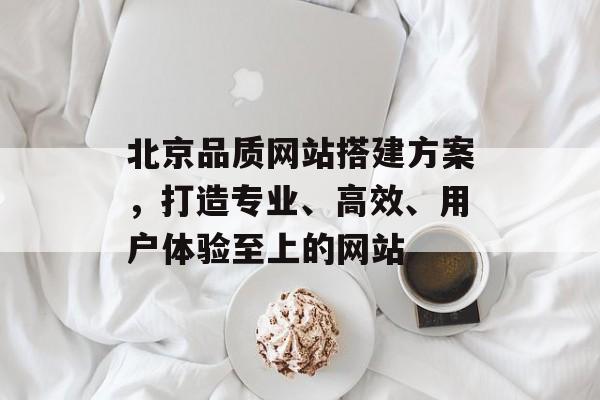 北京品质网站搭建方案,打造专业、高效、用户体验至上的网站 北京品质网站搭建方案,打造专业、高效、用户体验至上的网站