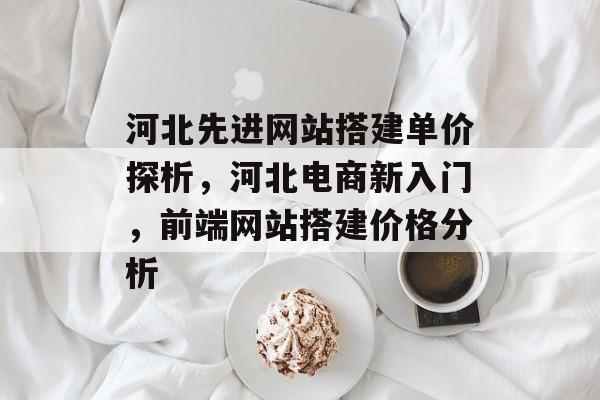 河北先进网站搭建单价探析,河北电商新入门,前端网站搭建价格分析 河北先进网站搭建单价探析,河北电商新入门,前端网站搭建价格分析