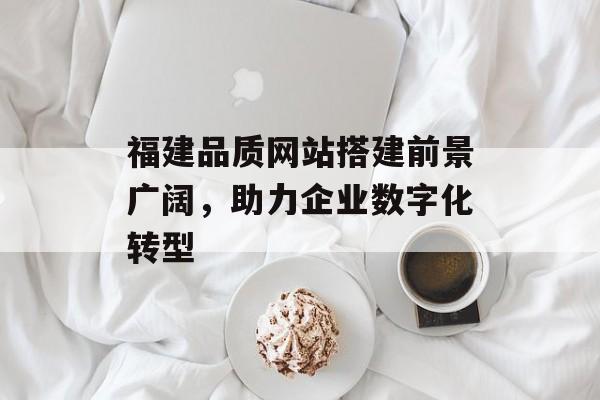 福建品质网站搭建前景广阔,助力企业数字化转型 福建品质网站搭建前景广阔,助力企业数字化转型
