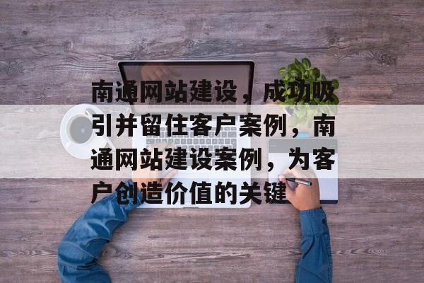 南通网站建设，成功吸引并留住客户案例，南通网站建设案例，为客户创造价值的关键