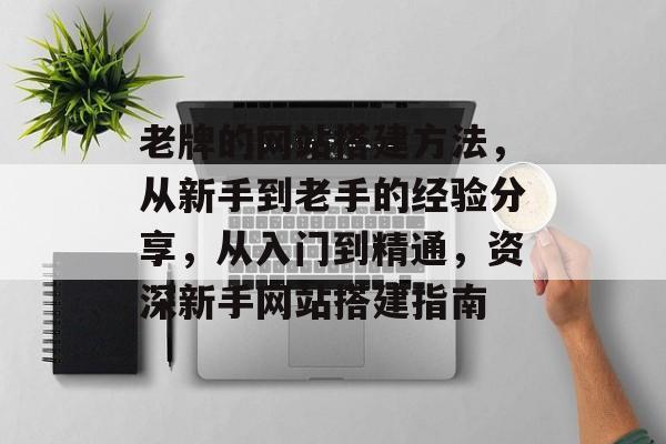 老牌的网站搭建方法，从新手到老手的经验分享，从入门到精通，资深新手网站搭建指南