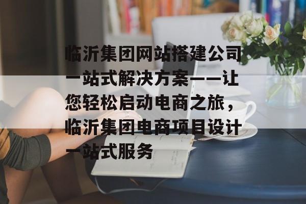 临沂集团网站搭建公司一站式解决方案——让您轻松启动电商之旅,临沂集团电商项目设计一站式服务 临沂集团网站搭建公司一站式解决方案——让您轻松启动电商之旅,临沂集团电商项目设计一站式服务