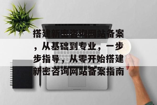 搭建新密咨询网站备案,从基础到专业,一步步指导,从零开始搭建新密咨询网站备案指南 搭建新密咨询网站备案,从基础到专业,一步步指导,从零开始搭建新密咨询网站备案指南