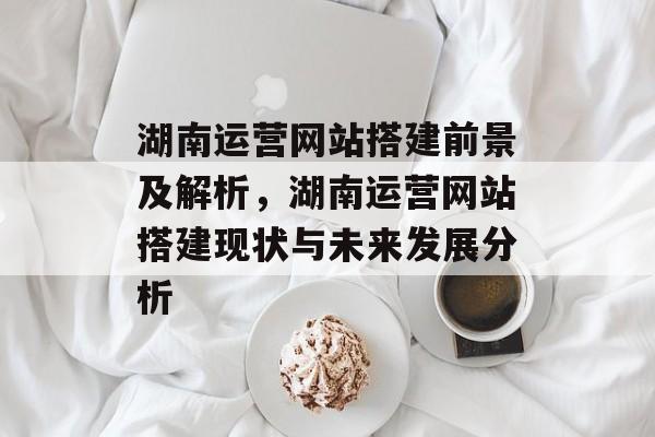湖南运营网站搭建前景及解析,湖南运营网站搭建现状与未来发展分析 湖南运营网站搭建前景及解析,湖南运营网站搭建现状与未来发展分析