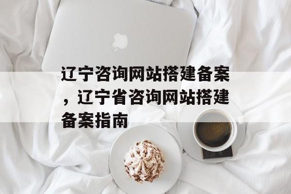 辽宁咨询网站搭建备案,辽宁省咨询网站搭建备案指南 辽宁咨询网站搭建备案,辽宁省咨询网站搭建备案指南