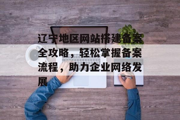 辽宁地区网站搭建备案全攻略,轻松掌握备案流程,助力企业网络发展 辽宁地区网站搭建备案全攻略,轻松掌握备案流程,助力企业网络发展