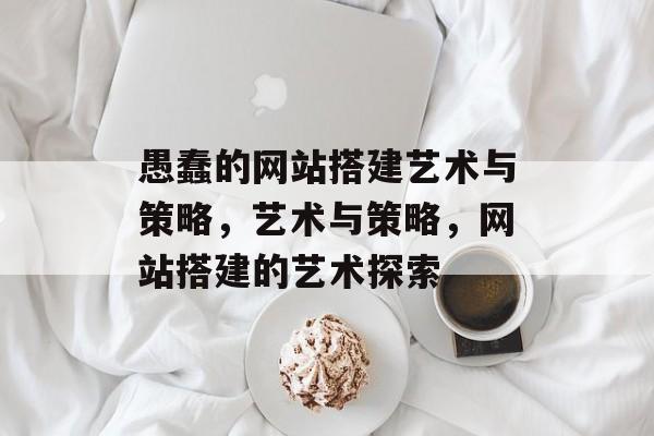 愚蠢的网站搭建艺术与策略,艺术与策略,网站搭建的艺术探索 愚蠢的网站搭建艺术与策略,艺术与策略,网站搭建的艺术探索