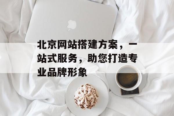 北京网站搭建方案,一站式服务,助您打造专业品牌形象 北京网站搭建方案,一站式服务,助您打造专业品牌形象