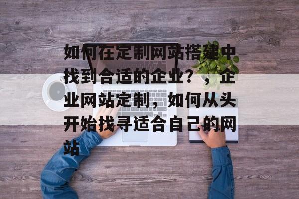 如何在定制网站搭建中找到合适的企业?,企业网站定制,如何从头开始找寻适合自己的网站 如何在定制网站搭建中找到合适的企业?,企业网站定制,如何从头开始找寻适合自己的网站