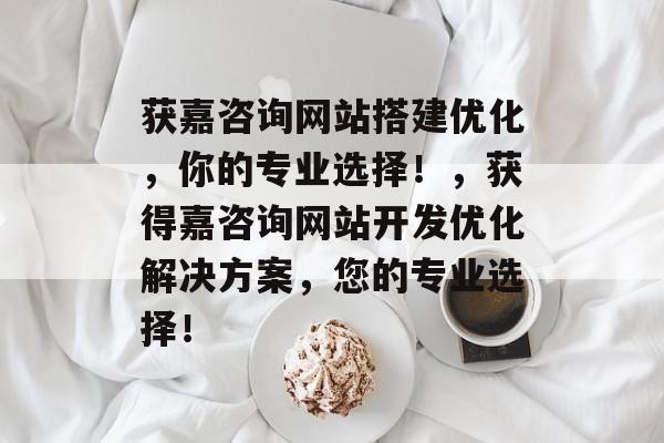 获嘉咨询网站搭建优化,你的专业选择!,获得嘉咨询网站开发优化解决方案,您的专业选择! 获嘉咨询网站搭建优化,你的专业选择!,获得嘉咨询网站开发优化解决方案,您的专业选择!