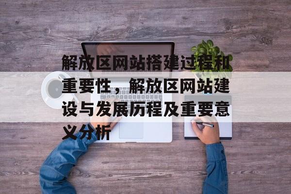 解放区网站搭建过程和重要性,解放区网站建设与发展历程及重要意义分析 解放区网站搭建过程和重要性,解放区网站建设与发展历程及重要意义分析