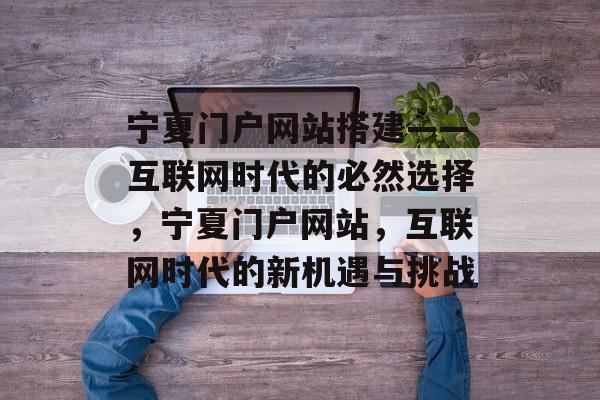 宁夏门户网站搭建——互联网时代的必然选择,宁夏门户网站,互联网时代的新机遇与挑战 宁夏门户网站搭建——互联网时代的必然选择,宁夏门户网站,互联网时代的新机遇与挑战
