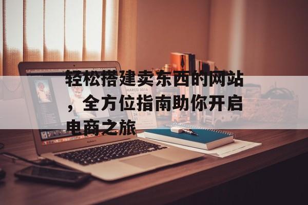 轻松搭建卖东西的网站,全方位指南助你开启电商之旅 轻松搭建卖东西的网站,全方位指南助你开启电商之旅