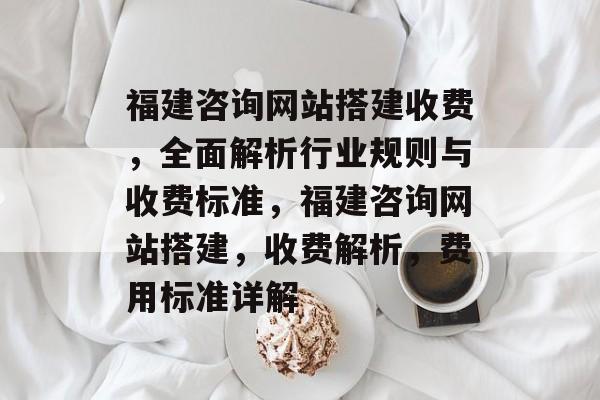 福建咨询网站搭建收费,全面解析行业规则与收费标准,福建咨询网站搭建,收费解析,费用标准详解 福建咨询网站搭建收费,全面解析行业规则与收费标准,福建咨询网站搭建,收费解析,费用标准详解