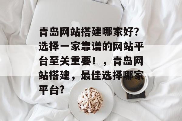 青岛网站搭建哪家好?选择一家靠谱的网站平台至关重要!,青岛网站搭建,最佳选择哪家平台? 青岛网站搭建哪家好?选择一家靠谱的网站平台至关重要!,青岛网站搭建,最佳选择哪家平台?