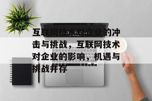 互联网技术对企业的冲击与挑战,互联网技术对企业的影响,机遇与挑战并存 互联网技术对企业的冲击与挑战,互联网技术对企业的影响,机遇与挑战并存
