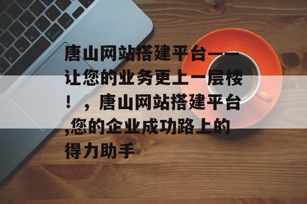唐山网站搭建平台——让您的业务更上一层楼!,唐山网站搭建平台,您的企业成功路上的得力助手 唐山网站搭建平台——让您的业务更上一层楼!,唐山网站搭建平台,您的企业成功路上的得力助手