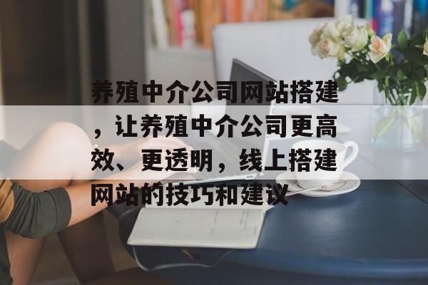 养殖中介公司网站搭建,让养殖中介公司更高效、更透明,线上搭建网站的技巧和建议 养殖中介公司网站搭建,让养殖中介公司更高效、更透明,线上搭建网站的技巧和建议