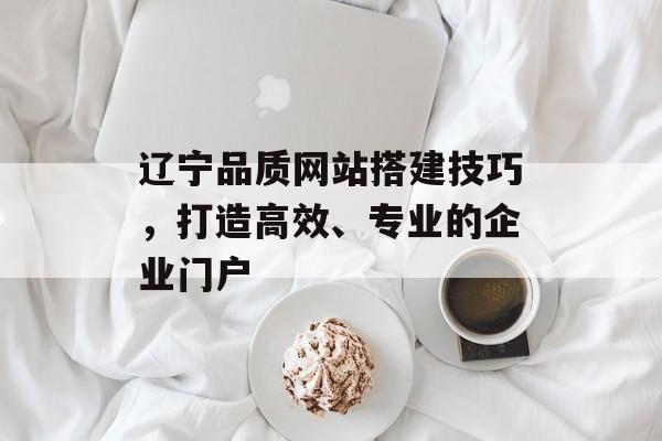 辽宁品质网站搭建技巧,打造高效、专业的企业门户 辽宁品质网站搭建技巧,打造高效、专业的企业门户