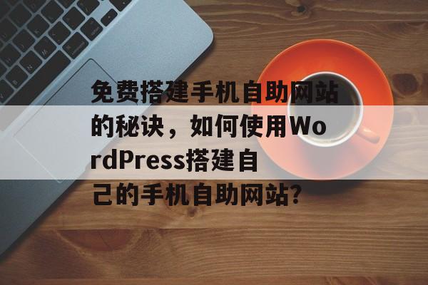 免费搭建手机自助网站的秘诀,如何使用WordPress搭建自己的手机自助网站? 免费搭建手机自助网站的秘诀,如何使用WordPress搭建自己的手机自助网站?