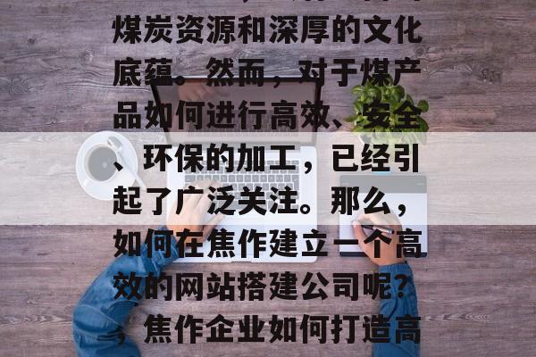 焦作是全国重要的煤炭基地之一,具有丰富的煤炭资源和深厚的文化底蕴。然而,对于煤产品如何进行高效、安全、环保的加工,已经引起了广泛关注。那么,如何在焦作建立一个高效的网站搭建公司呢?,焦作企业如何打造高效、安全、环保的煤炭加工网站? 焦作是全国重要的煤炭基地之一,具有丰富的煤炭资源和深厚的文化底蕴。然而,对于煤产品如何进行高效、安全、环保的加工,已经引起了广泛关注。那么,如何在焦作建立一个高效的网站搭建公司呢?,焦作企业如何打造高效、安全、环保的煤炭加工网站?