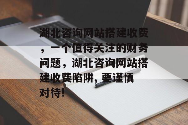 湖北咨询网站搭建收费,一个值得关注的财务问题,湖北咨询网站搭建收费陷阱, 要谨慎对待! 湖北咨询网站搭建收费,一个值得关注的财务问题,湖北咨询网站搭建收费陷阱, 要谨慎对待!
