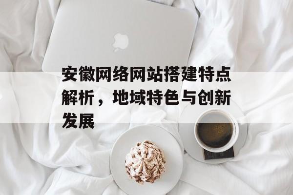 安徽网络网站搭建特点解析,地域特色与创新发展 安徽网络网站搭建特点解析,地域特色与创新发展