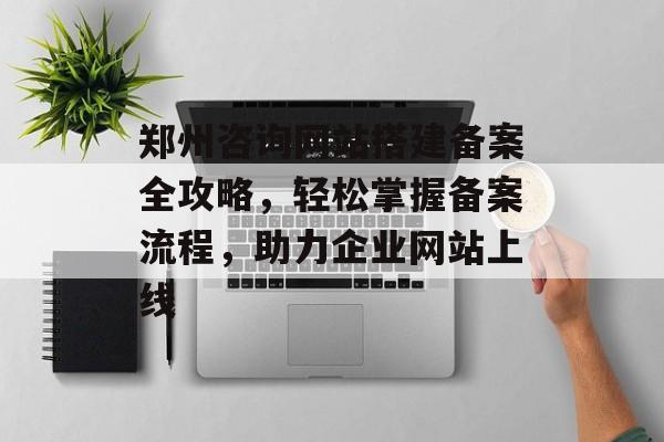 郑州咨询网站搭建备案全攻略，轻松掌握备案流程，助力企业网站上线