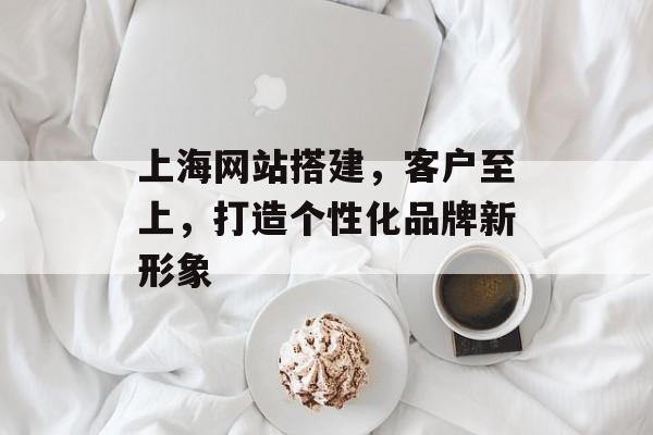 上海网站搭建,客户至上,打造个性化品牌新形象 上海网站搭建,客户至上,打造个性化品牌新形象