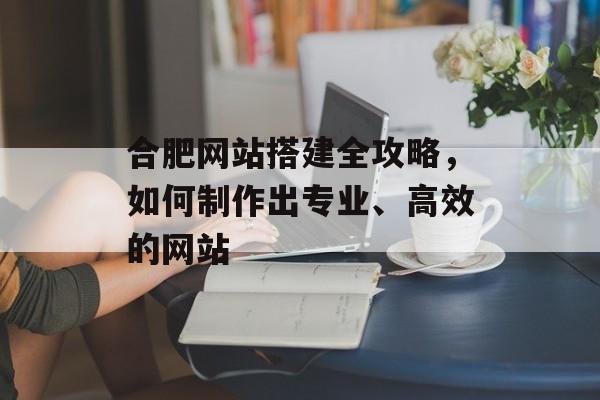 合肥网站搭建全攻略,如何制作出专业、高效的网站 合肥网站搭建全攻略,如何制作出专业、高效的网站