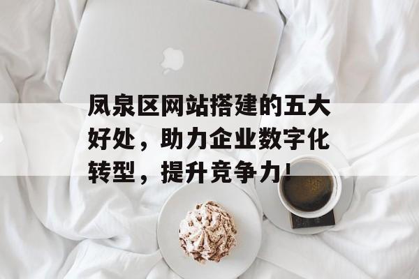 凤泉区网站搭建的五大好处，助力企业数字化转型，提升竞争力！