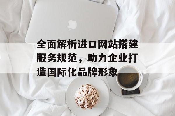 全面解析进口网站搭建服务规范,助力企业打造国际化品牌形象 全面解析进口网站搭建服务规范,助力企业打造国际化品牌形象