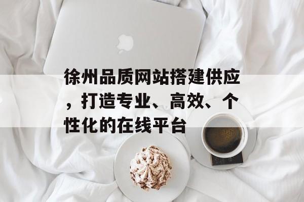 徐州品质网站搭建供应,打造专业、高效、个性化的在线平台 徐州品质网站搭建供应,打造专业、高效、个性化的在线平台