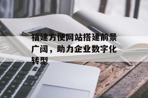 福建方便网站搭建前景广阔，助力企业数字化转型