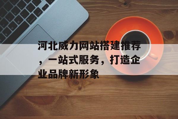 河北威力网站搭建推荐，一站式服务，打造企业品牌新形象