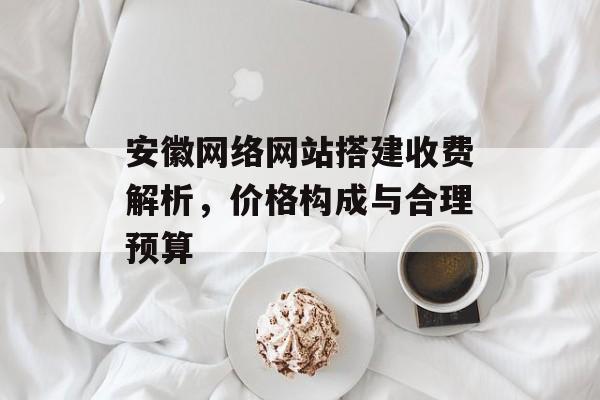 安徽网络网站搭建收费解析，价格构成与合理预算