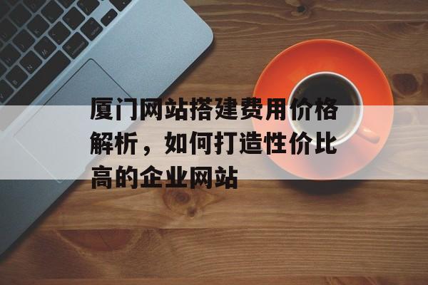 厦门网站搭建费用价格解析,如何打造性价比高的企业网站 厦门网站搭建费用价格解析,如何打造性价比高的企业网站