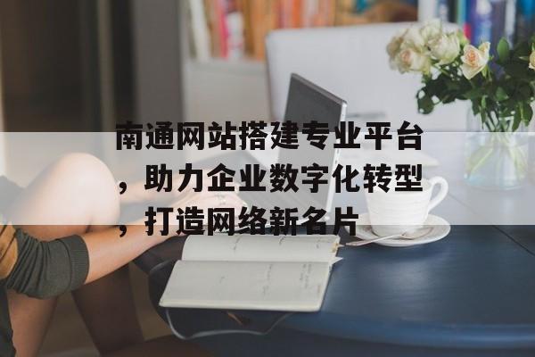 南通网站搭建专业平台,助力企业数字化转型,打造网络新名片 南通网站搭建专业平台,助力企业数字化转型,打造网络新名片