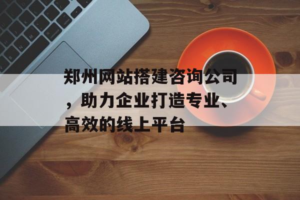 郑州网站搭建咨询公司,助力企业打造专业、高效的线上平台 郑州网站搭建咨询公司,助力企业打造专业、高效的线上平台